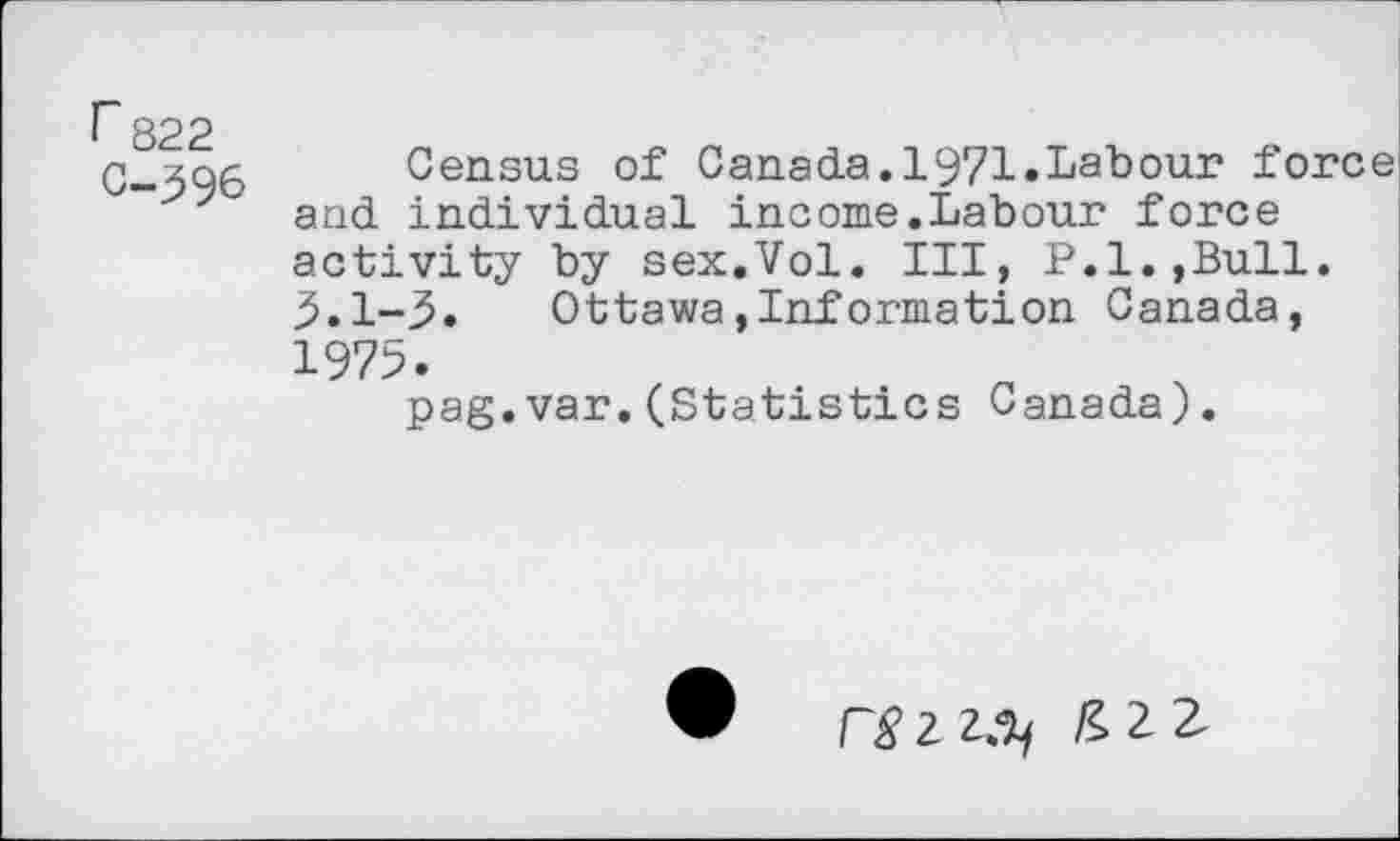 ﻿r 822 C-396
Census of Canada.1971.Labour force and individual income.Labour force activity by sex.Vol. III» P.l.,Bull. 5.1-3« Ottawa,Information Canada, 1975.
pag.var.(Statistics Canada).
